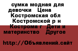 сумка модная для девочки › Цена ­ 100 - Костромская обл., Костромской р-н, Кострома г. Дети и материнство » Другое   